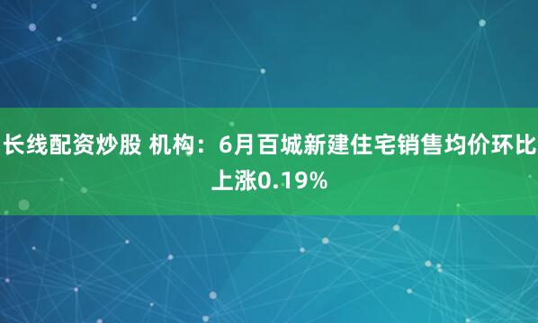 长线配资炒股 机构：6月百城新建住宅销售均价环比上涨0.19%