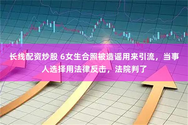 长线配资炒股 6女生合照被造谣用来引流，当事人选择用法律反击，法院判了