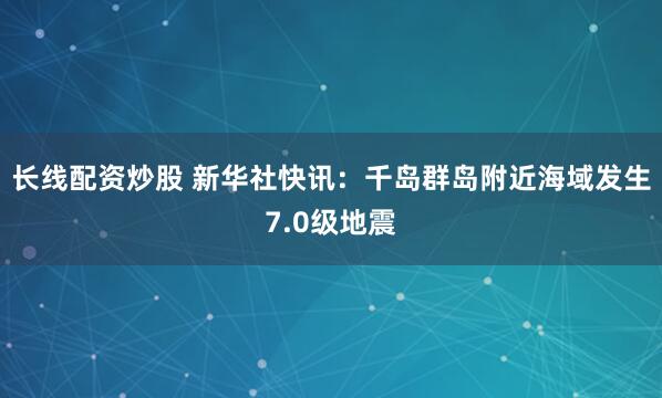 长线配资炒股 新华社快讯：千岛群岛附近海域发生7.0级地震