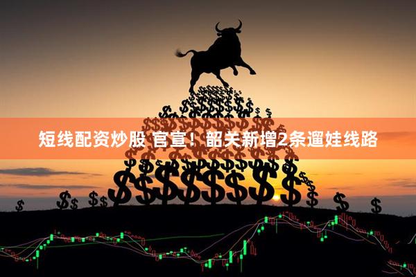 短线配资炒股 官宣！韶关新增2条遛娃线路