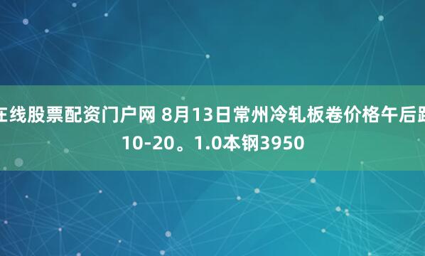 在线股票配资门户网 8月13日常州冷轧板卷价格午后跌10-20。1.0本钢3950