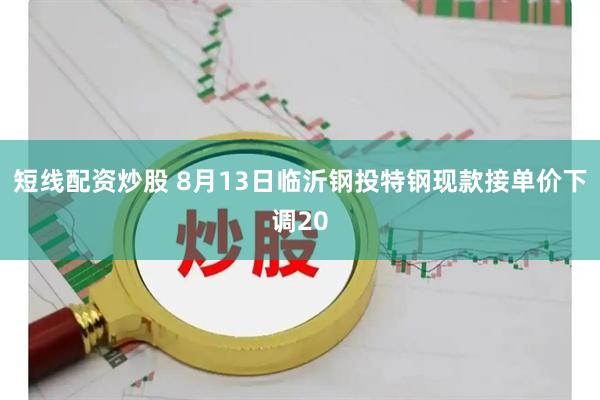 短线配资炒股 8月13日临沂钢投特钢现款接单价下调20