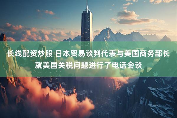 长线配资炒股 日本贸易谈判代表与美国商务部长就美国关税问题进行了电话会谈