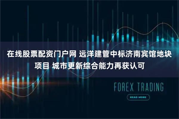 在线股票配资门户网 远洋建管中标济南宾馆地块项目 城市更新综合能力再获认可