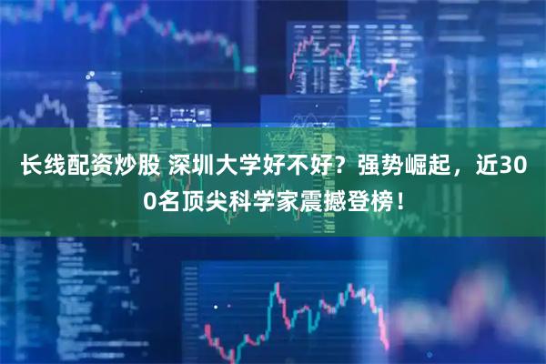 长线配资炒股 深圳大学好不好？强势崛起，近300名顶尖科学家震撼登榜！