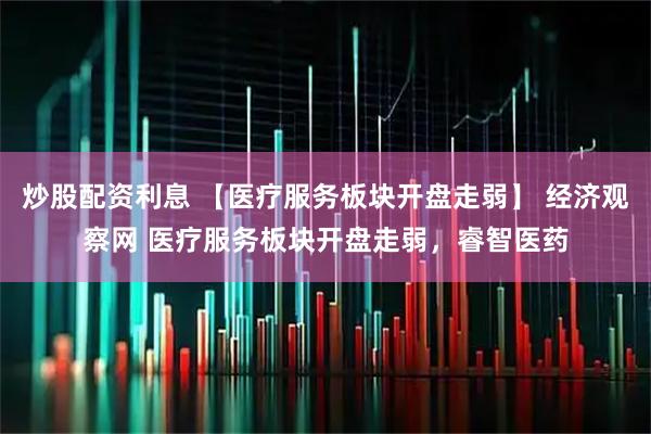 炒股配资利息 【医疗服务板块开盘走弱】 经济观察网 医疗服务板块开盘走弱，睿智医药