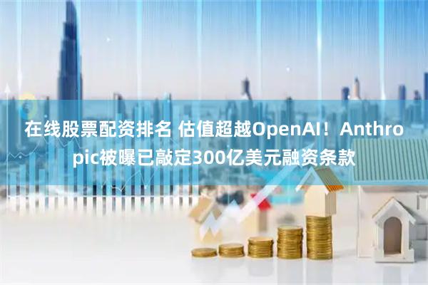 在线股票配资排名 估值超越OpenAI！Anthropic被曝已敲定300亿美元融资条款