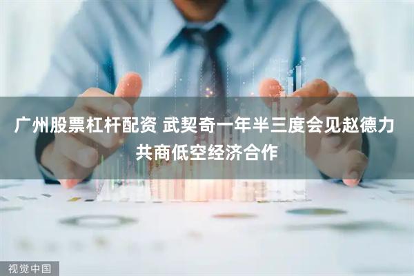 广州股票杠杆配资 武契奇一年半三度会见赵德力 共商低空经济合作