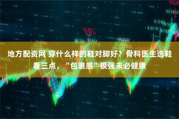 地方配资网 穿什么样的鞋对脚好？骨科医生选鞋看三点，“包裹感”极强未必健康