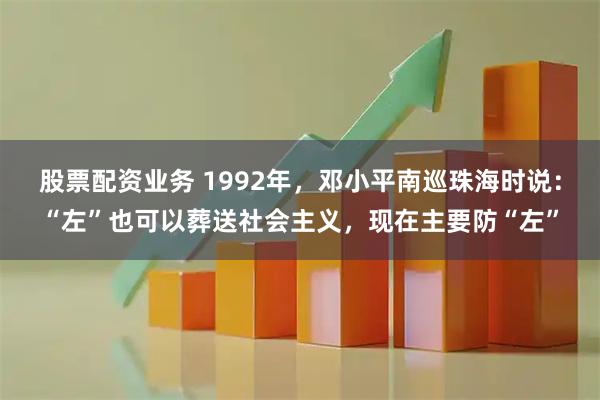 股票配资业务 1992年，邓小平南巡珠海时说：“左”也可以葬送社会主义，现在主要防“左”
