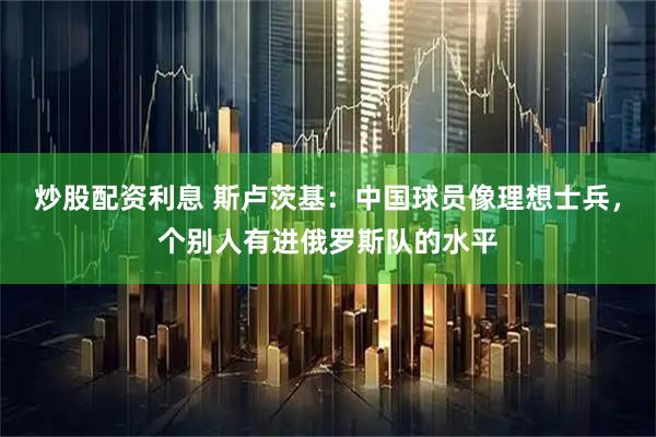 炒股配资利息 斯卢茨基：中国球员像理想士兵，个别人有进俄罗斯队的水平