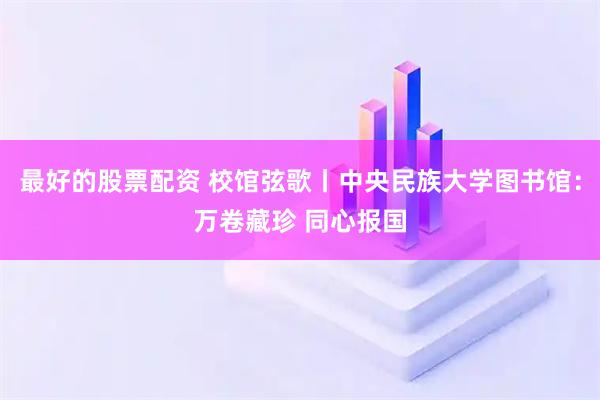 最好的股票配资 校馆弦歌丨中央民族大学图书馆：万卷藏珍 同心报国